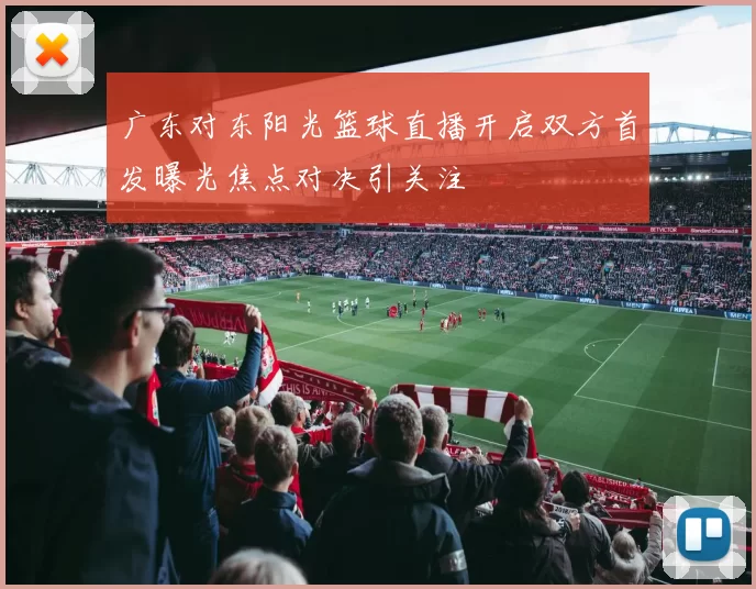 广东对东阳光篮球直播开启双方首发曝光焦点对决引关注