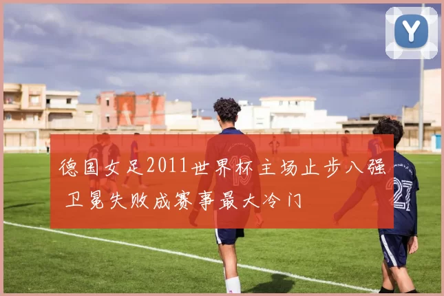 德国女足2011世界杯主场止步八强 卫冕失败成赛事最大冷门