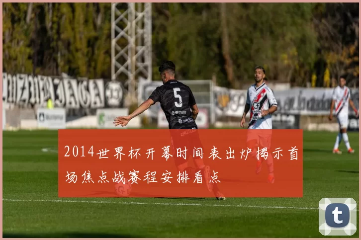 2014世界杯开幕时间表出炉揭示首场焦点战赛程安排看点