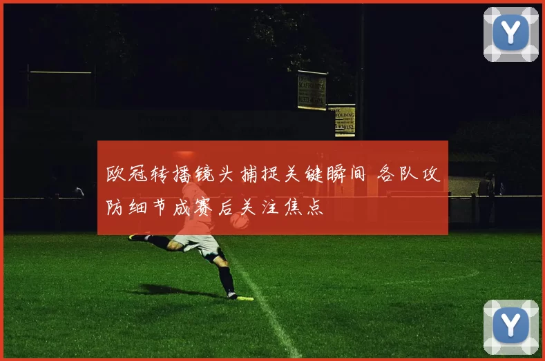 欧冠转播镜头捕捉关键瞬间 各队攻防细节成赛后关注焦点