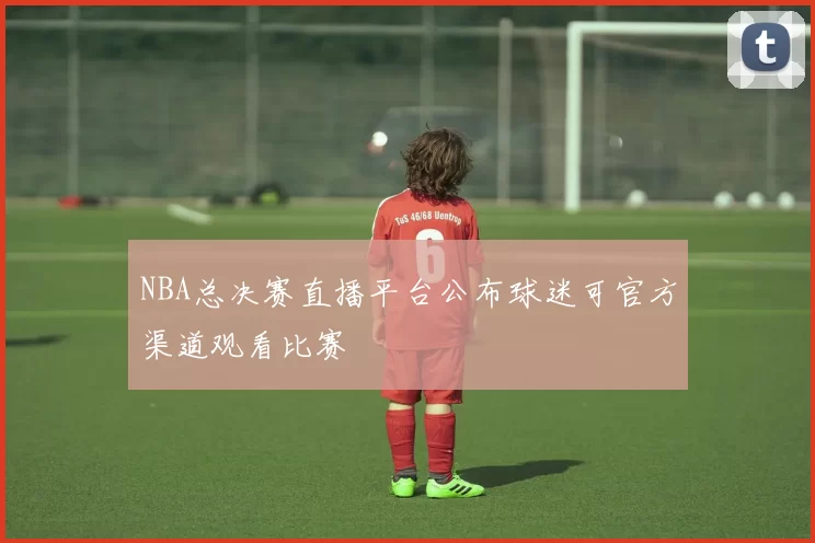 NBA总决赛直播平台公布球迷可官方渠道观看比赛