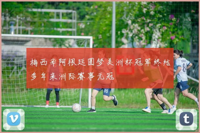 梅西率阿根廷圆梦美洲杯冠军终结多年来洲际赛事无冠