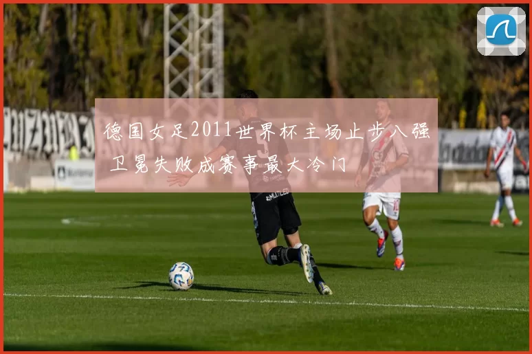 德国女足2011世界杯主场止步八强 卫冕失败成赛事最大冷门