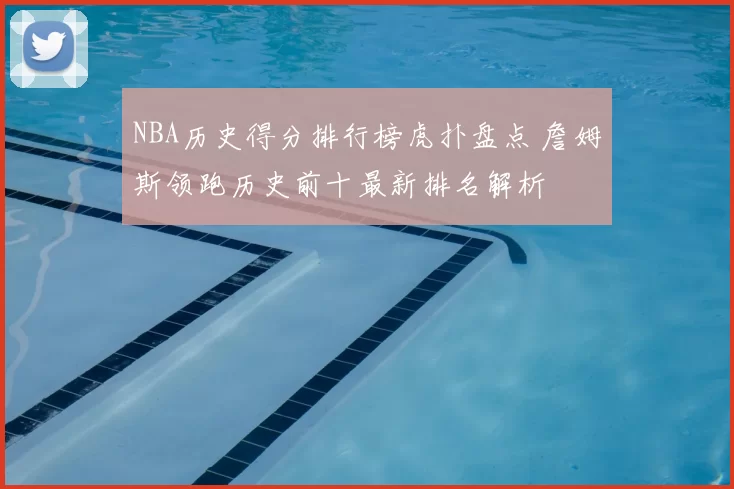 NBA历史得分排行榜虎扑盘点 詹姆斯领跑历史前十最新排名解析