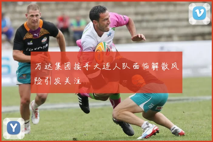 万达集团接手大连人队面临解散风险引发关注