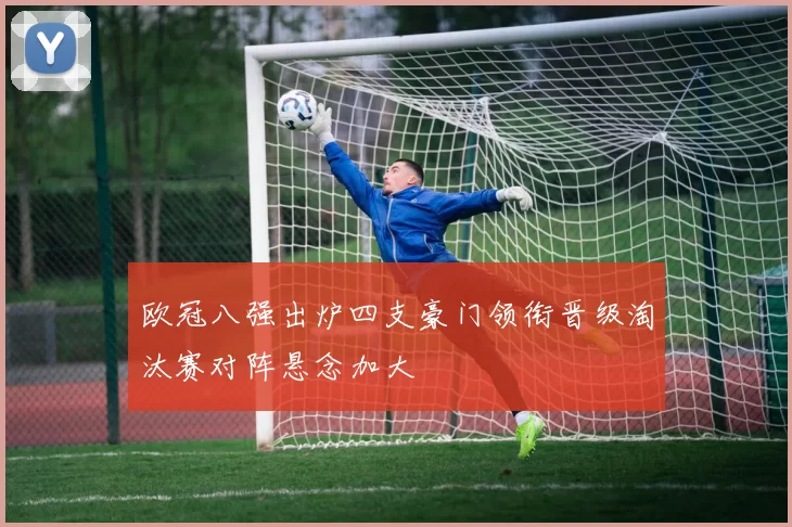 欧冠八强出炉四支豪门领衔晋级淘汰赛对阵悬念加大