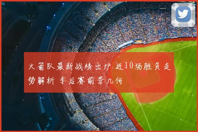 火箭队最新战绩出炉 近10场胜负走势解析 季后赛前景几何