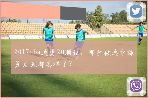 2017nba选秀20顺位，那些被选中球员后来都怎样了？