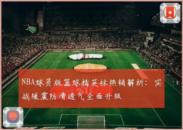 NBA球员版篮球精英袜热销解析：实战缓震防滑透气全面升级