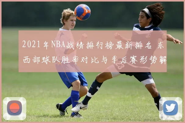 2021年NBA战绩排行榜最新排名 东西部球队胜率对比与季后赛形势解析