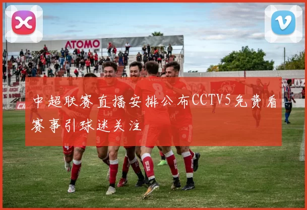 中超联赛直播安排公布CCTV5免费看赛事引球迷关注