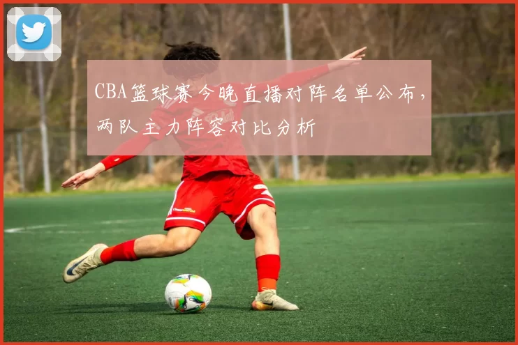 CBA篮球赛今晚直播对阵名单公布，两队主力阵容对比分析
