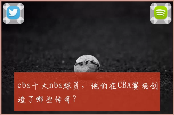 cba十大nba球员，他们在CBA赛场创造了哪些传奇？