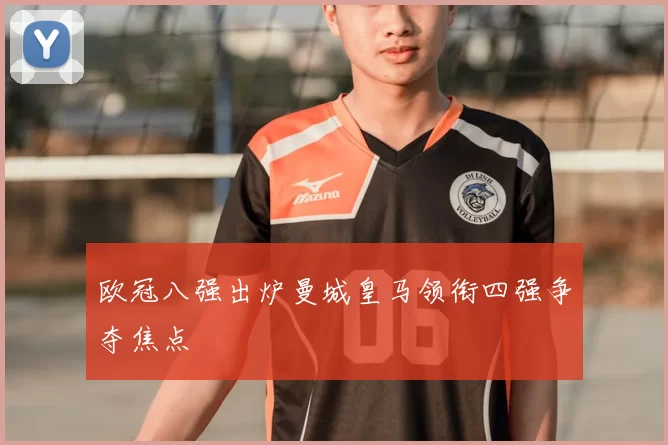 欧冠八强出炉曼城皇马领衔四强争夺焦点