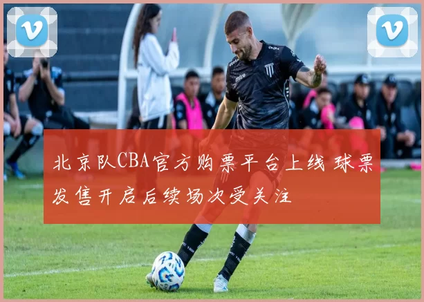 北京队CBA官方购票平台上线 球票发售开启后续场次受关注