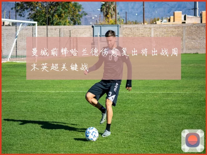 曼城前锋哈兰德伤愈复出将出战周末英超关键战