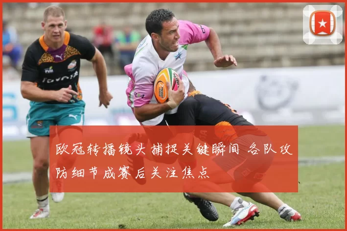 欧冠转播镜头捕捉关键瞬间 各队攻防细节成赛后关注焦点