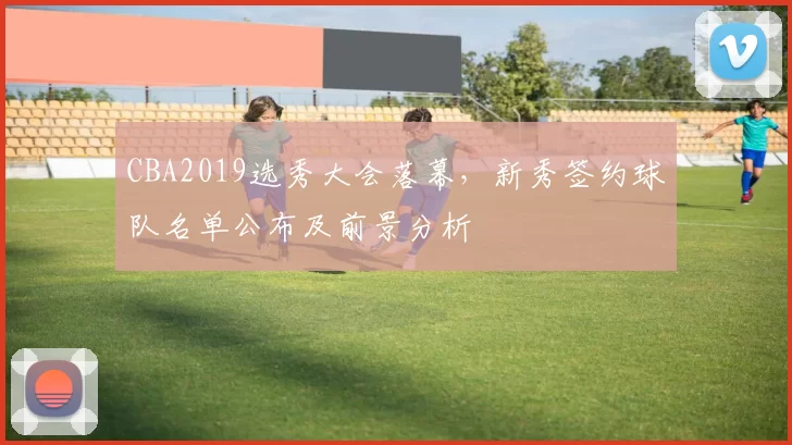 CBA2019选秀大会落幕，新秀签约球队名单公布及前景分析