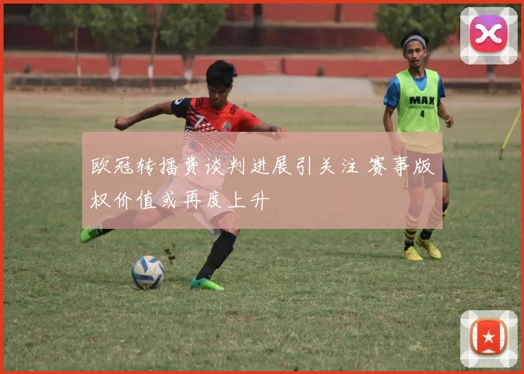 欧冠转播费谈判进展引关注 赛事版权价值或再度上升