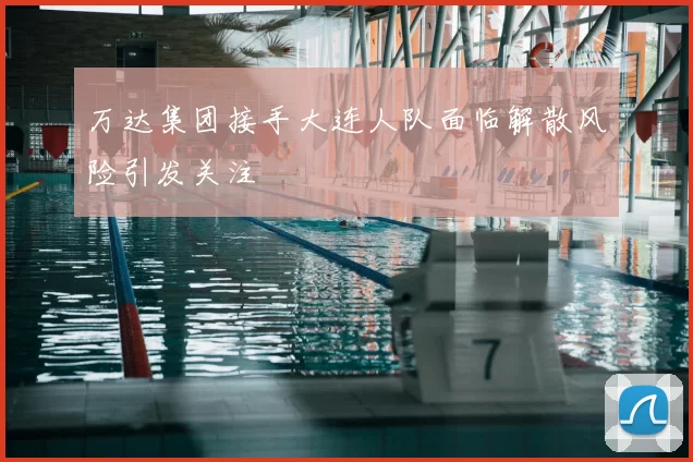 万达集团接手大连人队面临解散风险引发关注