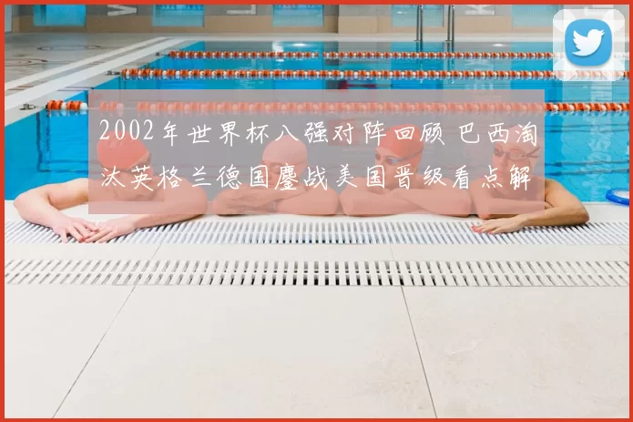 2002年世界杯八强对阵回顾 巴西淘汰英格兰德国鏖战美国晋级看点解析