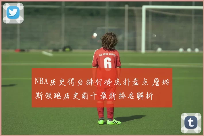 NBA历史得分排行榜虎扑盘点 詹姆斯领跑历史前十最新排名解析