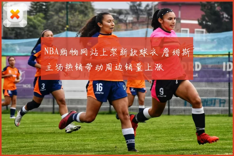 NBA购物网站上架新款球衣 詹姆斯主场热销带动周边销量上涨