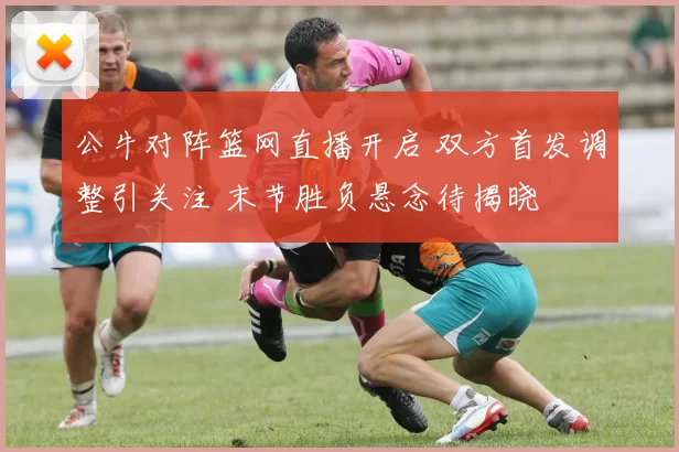 公牛对阵篮网直播开启 双方首发调整引关注 末节胜负悬念待揭晓