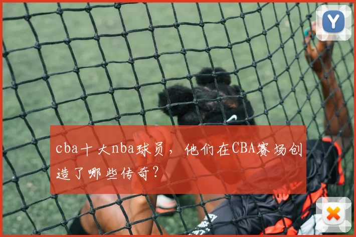 cba十大nba球员，他们在CBA赛场创造了哪些传奇？