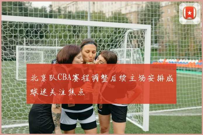 北京队CBA赛程调整后续主场安排成球迷关注焦点