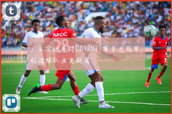 广东宏远夺得CBA2021赛季总冠军，创造球队历史新高