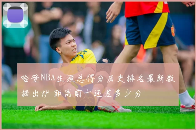哈登NBA生涯总得分历史排名最新数据出炉 距离前十还差多少分