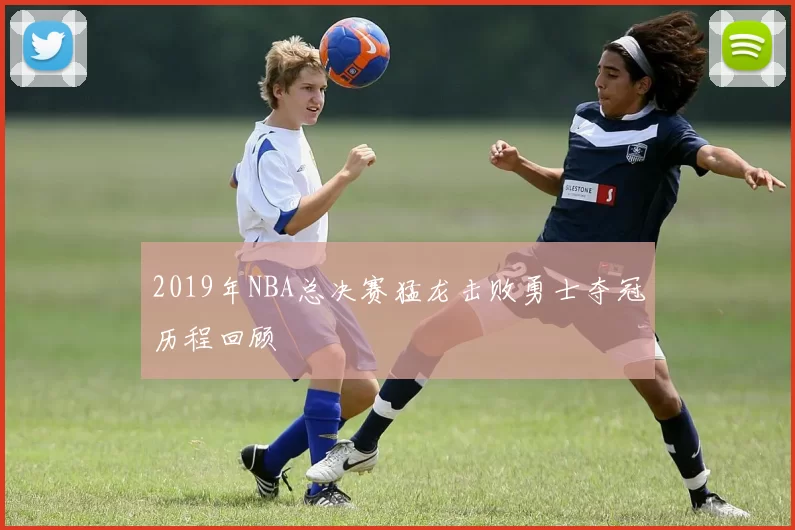 2019年NBA总决赛猛龙击败勇士夺冠历程回顾