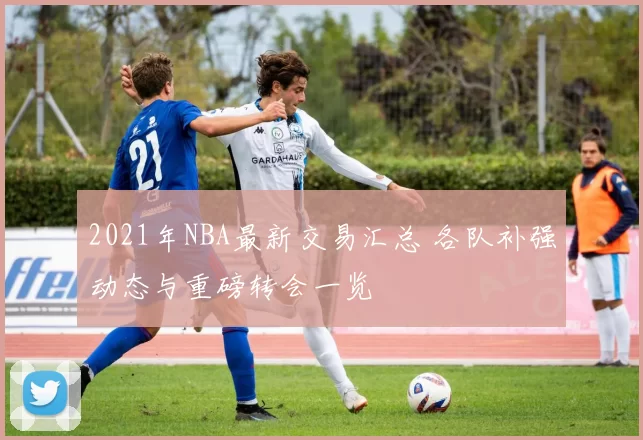 2021年NBA最新交易汇总 各队补强动态与重磅转会一览