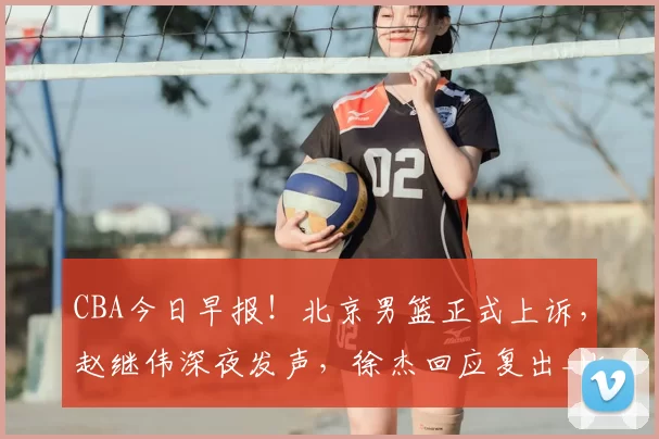 CBA今日早报！北京男篮正式上诉，赵继伟深夜发声，徐杰回应复出_比赛_广东_山西