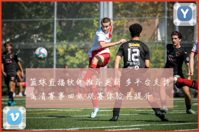 篮球直播软件推荐更新 多平台支持高清赛事回放 观赛体验再提升
