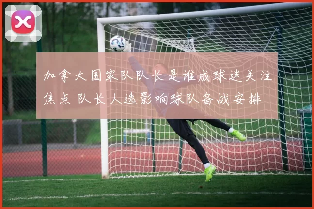 加拿大国家队队长是谁成球迷关注焦点 队长人选影响球队备战安排