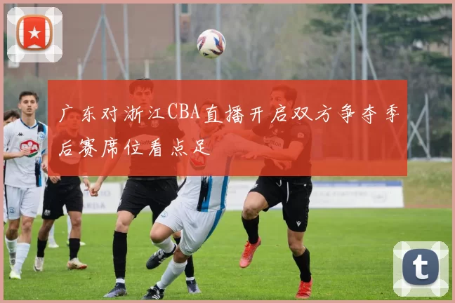 广东对浙江CBA直播开启双方争夺季后赛席位看点足