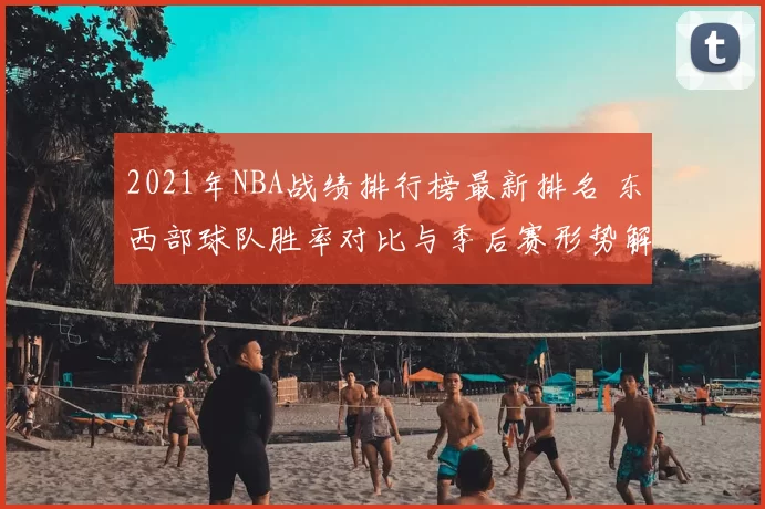 2021年NBA战绩排行榜最新排名 东西部球队胜率对比与季后赛形势解析