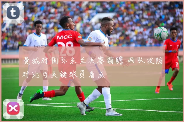 曼城对国际米兰决赛前瞻 两队攻防对比与关键球员看点