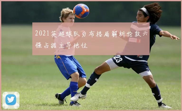 2021英超球队分布格局解析伦敦六强占据主导地位