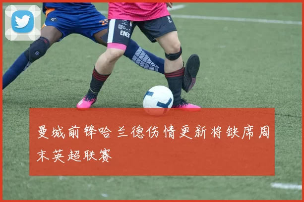 曼城前锋哈兰德伤情更新将缺席周末英超联赛