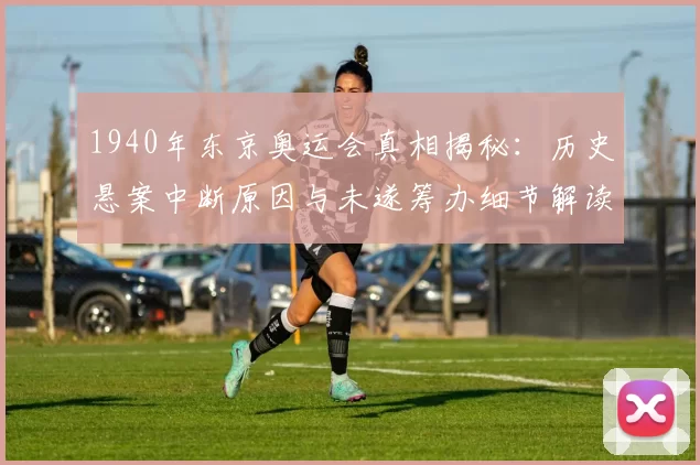 1940年东京奥运会真相揭秘：历史悬案中断原因与未遂筹办细节解读