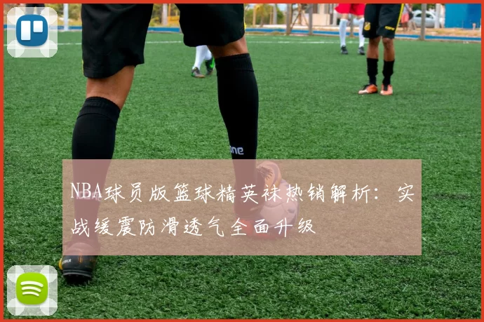 NBA球员版篮球精英袜热销解析：实战缓震防滑透气全面升级