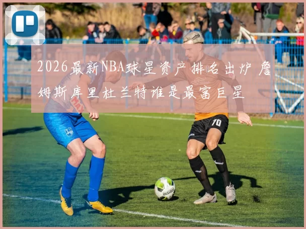 2026最新NBA球星资产排名出炉 詹姆斯库里杜兰特谁是最富巨星