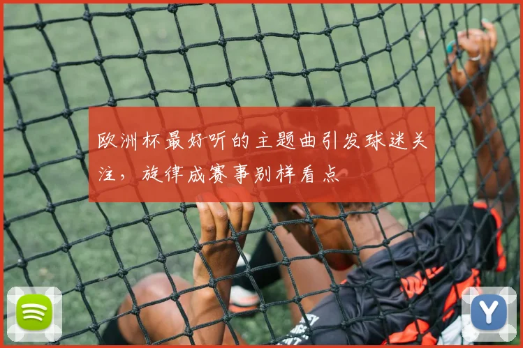 欧洲杯最好听的主题曲引发球迷关注,旋律成赛事别样看点