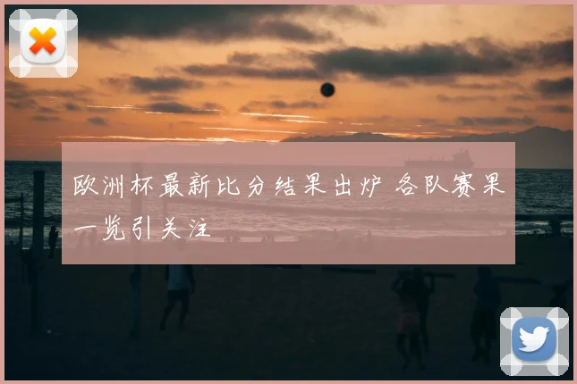 欧洲杯最新比分结果出炉 各队赛果一览引关注