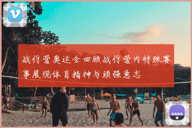 战俘营奥运会回顾战俘营内特殊赛事展现体育精神与顽强意志
