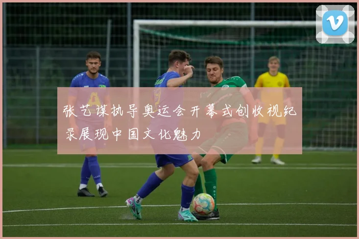张艺谋执导奥运会开幕式创收视纪录展现中国文化魅力