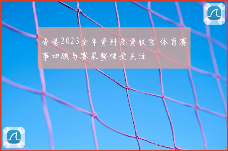 香港2023全年资料免费收官 体育赛事回顾与赛果整理受关注